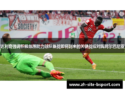 达利奇强调积极氛围助力球队备战即将到来的关键战役对阵阿尔巴尼亚