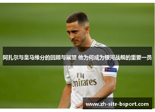 阿扎尔与皇马缘分的回顾与展望 他为何成为银河战舰的重要一员