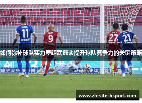 如何弥补球队实力差距武磊谈提升球队竞争力的关键策略