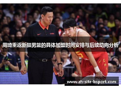 周琦重返新疆男篮的具体加盟时间安排与后续动向分析