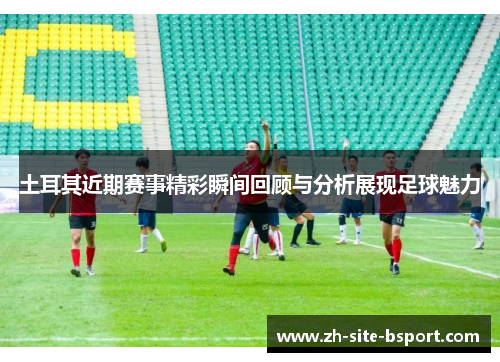 土耳其近期赛事精彩瞬间回顾与分析展现足球魅力