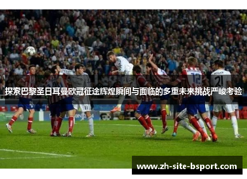探索巴黎圣日耳曼欧冠征途辉煌瞬间与面临的多重未来挑战严峻考验