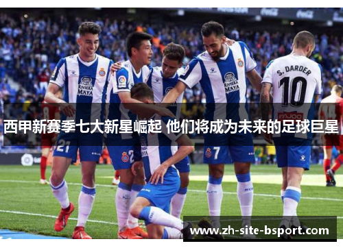 西甲新赛季七大新星崛起 他们将成为未来的足球巨星