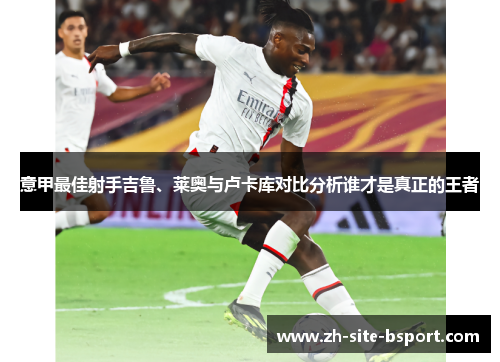 意甲最佳射手吉鲁、莱奥与卢卡库对比分析谁才是真正的王者