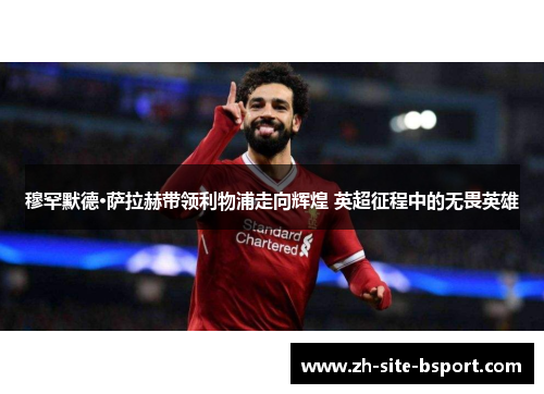 穆罕默德·萨拉赫带领利物浦走向辉煌 英超征程中的无畏英雄
