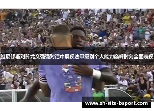 维尼修斯对阵尤文强强对话中展现法甲级别个人能力巅峰时刻全面表现