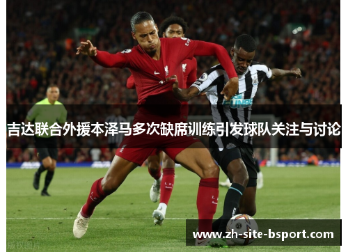 吉达联合外援本泽马多次缺席训练引发球队关注与讨论