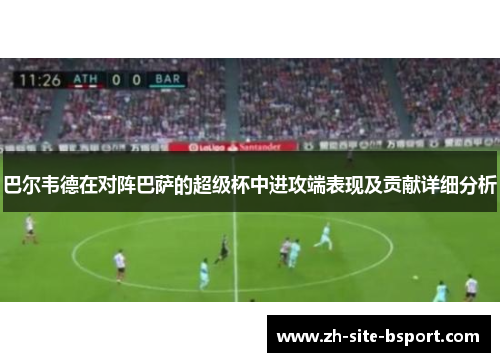 巴尔韦德在对阵巴萨的超级杯中进攻端表现及贡献详细分析