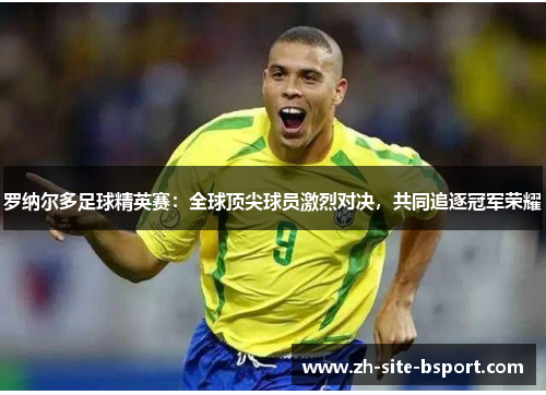 罗纳尔多足球精英赛：全球顶尖球员激烈对决，共同追逐冠军荣耀