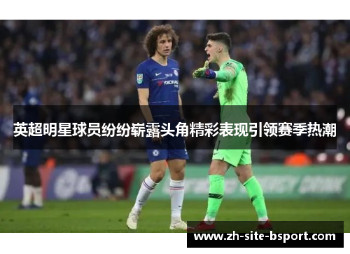 英超明星球员纷纷崭露头角精彩表现引领赛季热潮