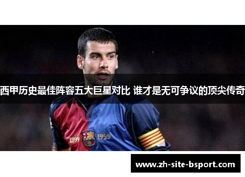 西甲历史最佳阵容五大巨星对比 谁才是无可争议的顶尖传奇